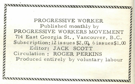 Progressive worker published monthly by progressive workers movement 714 East Georgia St., Vancouver BC. Subscription: 12 issues $2.00, 6 issues $1.00. Editor: Jack Scott. Circulation: Roger Perkins. Produced entirely by voluntary labour.