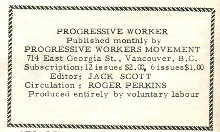 Progressive worker published monthly by progressive workers movement 714 East Georgia St., Vancouver BC. Subscription: 12 issues $2.00, 6 issues $1.00. Editor: Jack Scott. Circulation: Roger Perkins. Produced entirely by voluntary labour.